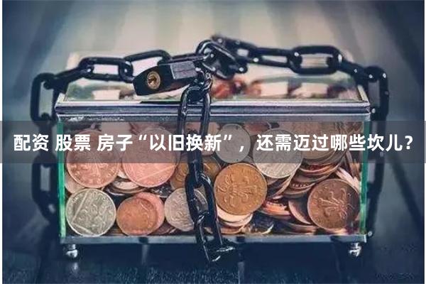 配资 股票 房子“以旧换新”，还需迈过哪些坎儿？