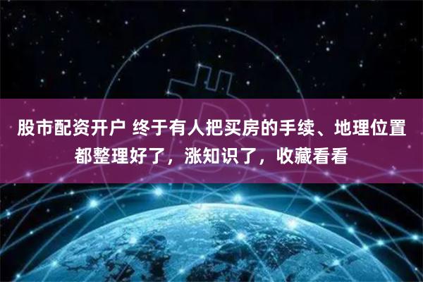 股市配资开户 终于有人把买房的手续、地理位置都整理好了，涨知识了，收藏看看