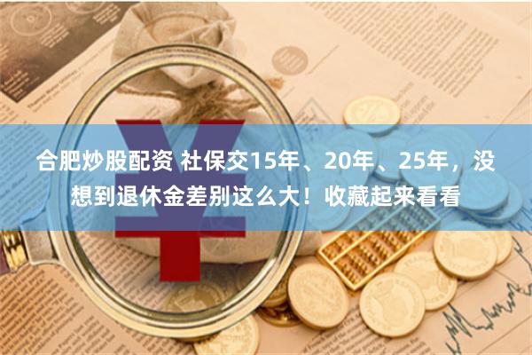 合肥炒股配资 社保交15年、20年、25年，没想到退休金差别这么大！收藏起来看看