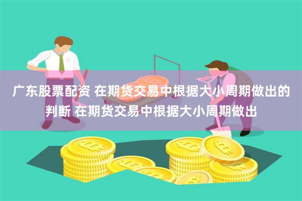 广东股票配资 在期货交易中根据大小周期做出的判断 在期货交易中根据大小周期做出