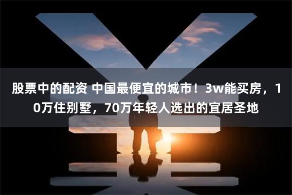 股票中的配资 中国最便宜的城市！3w能买房，10万住别墅，70万年轻人选出的宜居圣地