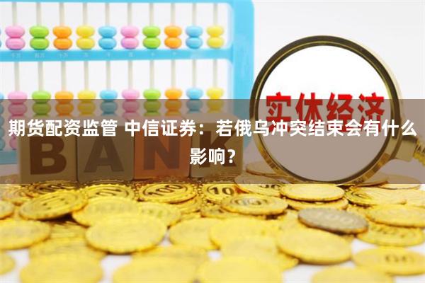 期货配资监管 中信证券：若俄乌冲突结束会有什么影响？