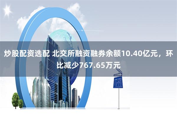 炒股配资选配 北交所融资融券余额10.40亿元，环比减少767.65万元