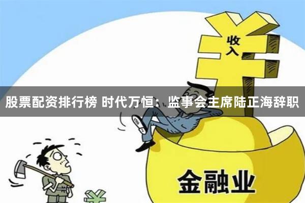 股票配资排行榜 时代万恒：监事会主席陆正海辞职