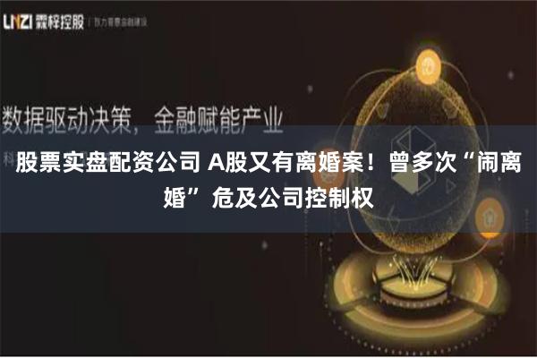 股票实盘配资公司 A股又有离婚案！曾多次“闹离婚” 危及公司控制权