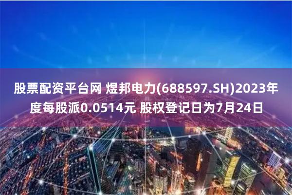 股票配资平台网 煜邦电力(688597.SH)2023年度每股派0.0514元 股权登记日为7月24日