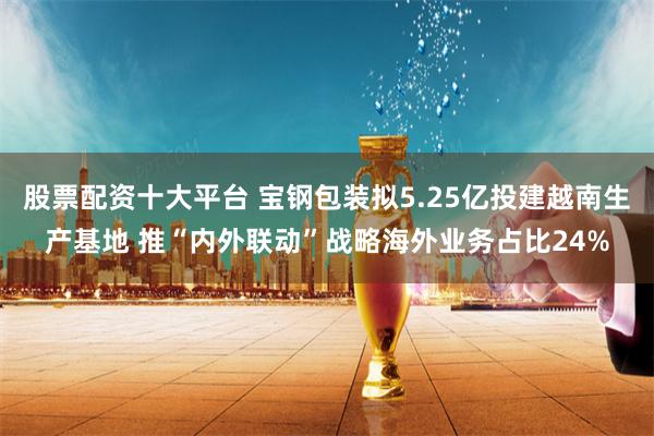 股票配资十大平台 宝钢包装拟5.25亿投建越南生产基地 推“内外联动”战略海外业务占比24%