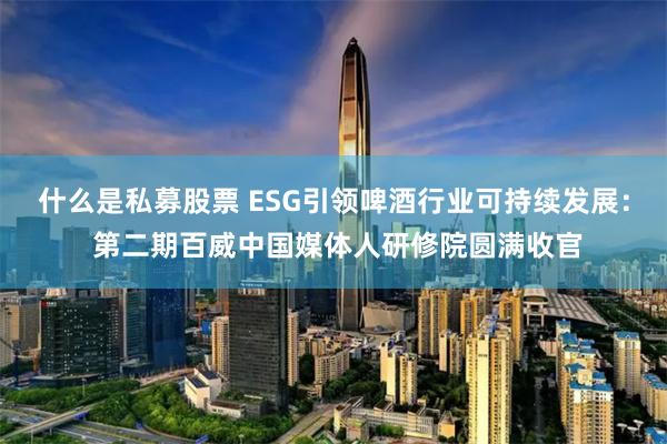 什么是私募股票 ESG引领啤酒行业可持续发展： 第二期百威中国媒体人研修院圆满收官