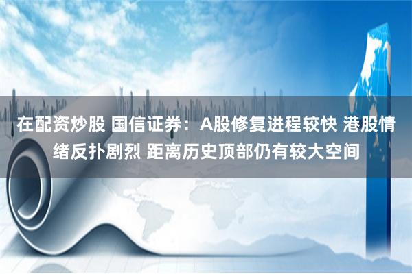 在配资炒股 国信证券：A股修复进程较快 港股情绪反扑剧烈 距离历史顶部仍有较大空间