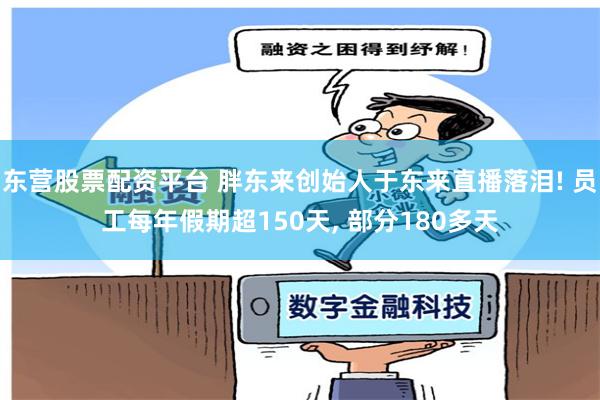 东营股票配资平台 胖东来创始人于东来直播落泪! 员工每年假期超150天, 部分180多天