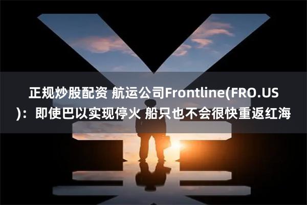 正规炒股配资 航运公司Frontline(FRO.US)：即使巴以实现停火 船只也不会很快重返红海