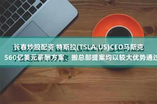 长春炒股配资 特斯拉(TSLA.US)CEO马斯克：560亿美元薪酬方案、搬总部提案均以较大优势通过