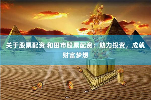 关于股票配资 和田市股票配资：助力投资，成就财富梦想