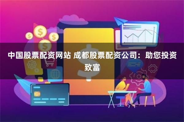 中国股票配资网站 成都股票配资公司：助您投资致富