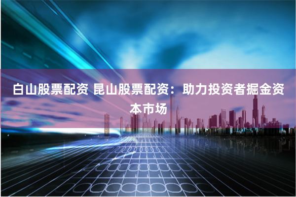 白山股票配资 昆山股票配资：助力投资者掘金资本市场