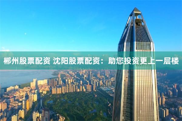 郴州股票配资 沈阳股票配资：助您投资更上一层楼