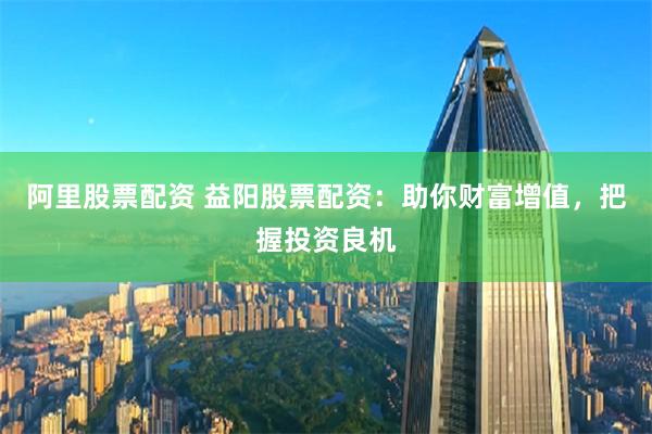 阿里股票配资 益阳股票配资：助你财富增值，把握投资良机
