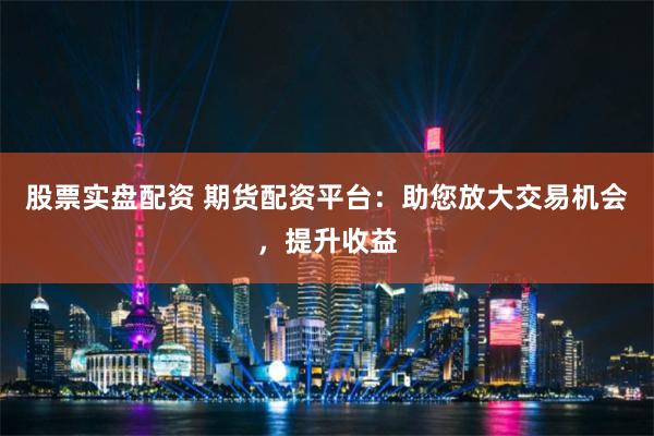 股票实盘配资 期货配资平台：助您放大交易机会，提升收益