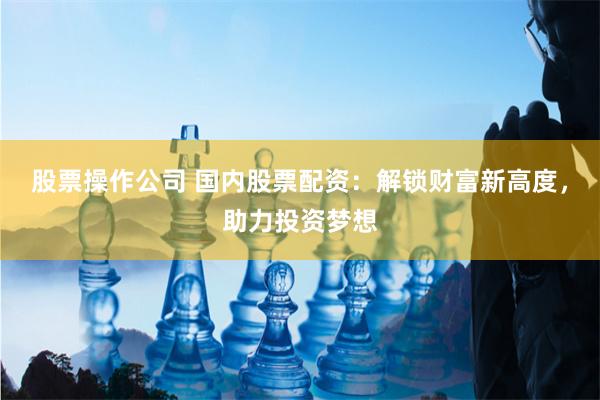 股票操作公司 国内股票配资：解锁财富新高度，助力投资梦想
