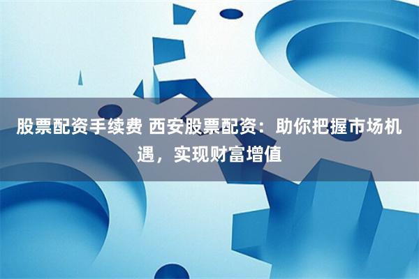 股票配资手续费 西安股票配资：助你把握市场机遇，实现财富增值