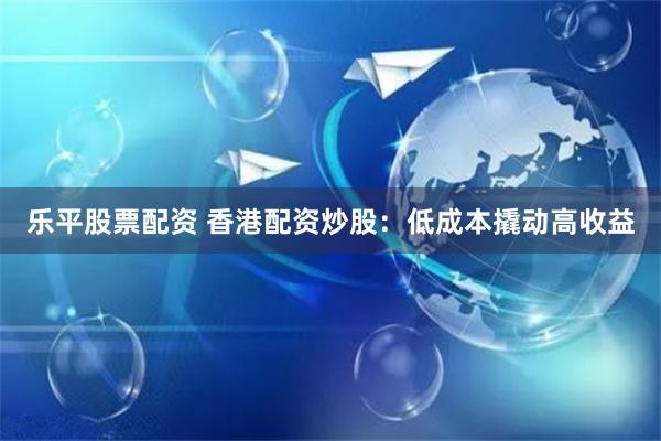 乐平股票配资 香港配资炒股：低成本撬动高收益