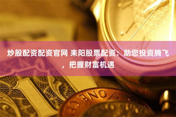 炒股配资配资官网 耒阳股票配资：助您投资腾飞，把握财富机遇
