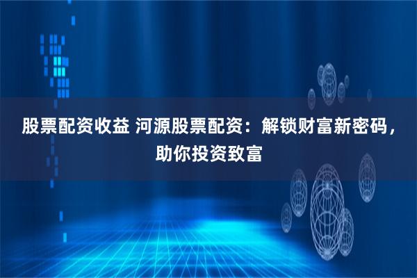 股票配资收益 河源股票配资：解锁财富新密码，助你投资致富