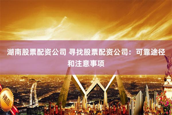 湖南股票配资公司 寻找股票配资公司：可靠途径和注意事项