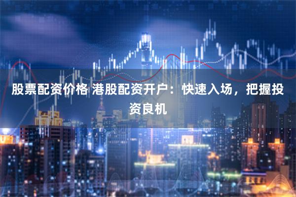 股票配资价格 港股配资开户：快速入场，把握投资良机