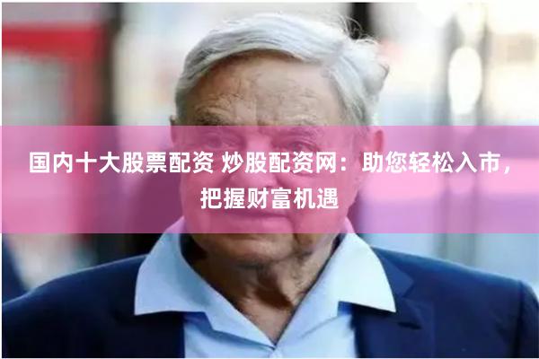 国内十大股票配资 炒股配资网：助您轻松入市，把握财富机遇