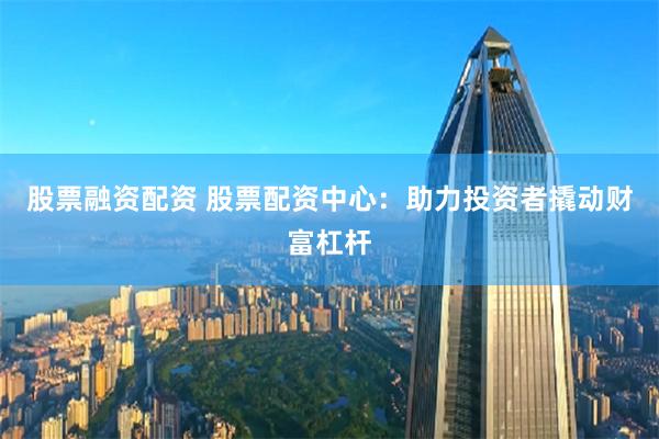 股票融资配资 股票配资中心：助力投资者撬动财富杠杆