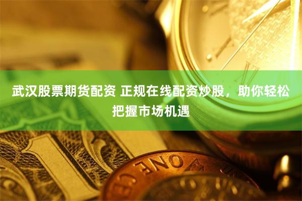武汉股票期货配资 正规在线配资炒股，助你轻松把握市场机遇