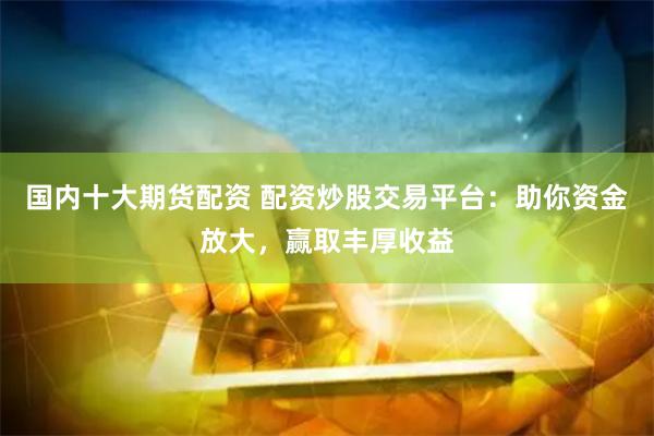 国内十大期货配资 配资炒股交易平台：助你资金放大，赢取丰厚收益