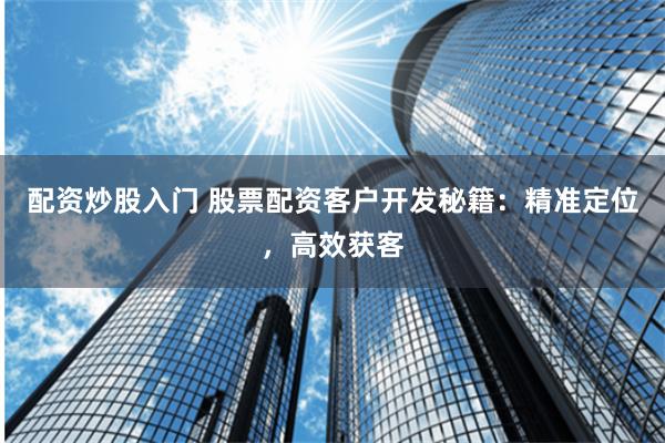 配资炒股入门 股票配资客户开发秘籍：精准定位，高效获客