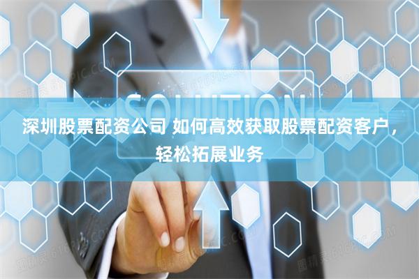 深圳股票配资公司 如何高效获取股票配资客户，轻松拓展业务