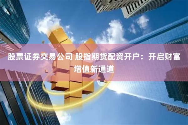 股票证券交易公司 股指期货配资开户：开启财富增值新通道