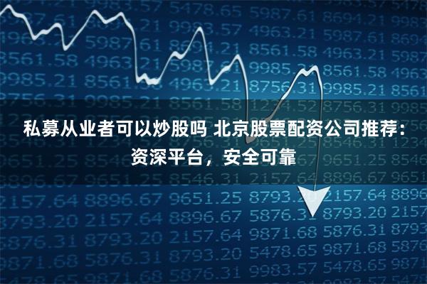 私募从业者可以炒股吗 北京股票配资公司推荐:资深平台,安全可靠