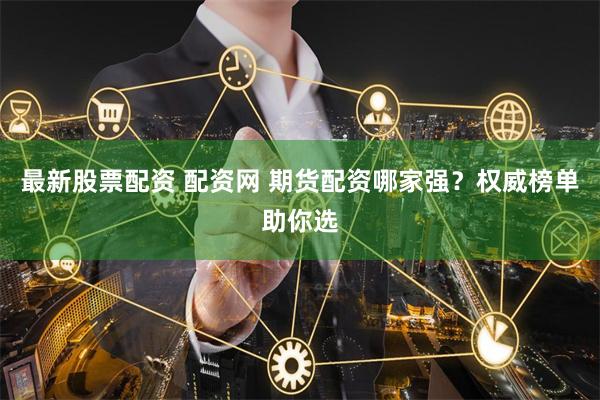 最新股票配资 配资网 期货配资哪家强？权威榜单助你选