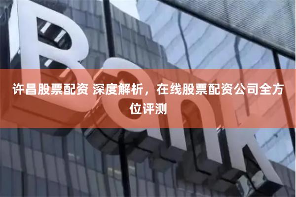 许昌股票配资 深度解析，在线股票配资公司全方位评测