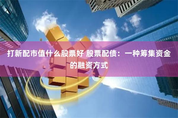 打新配市值什么股票好 股票配债：一种筹集资金的融资方式