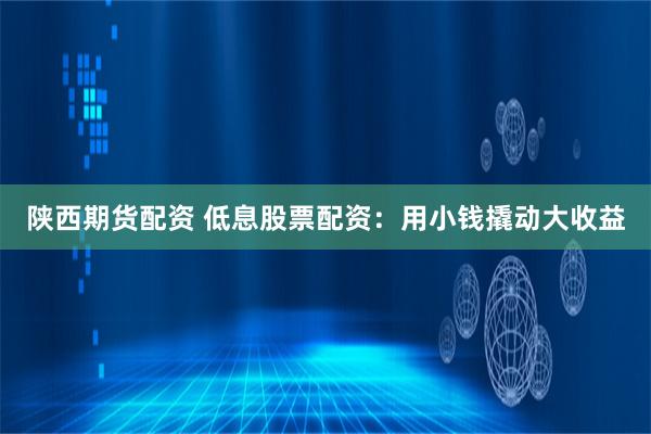 陕西期货配资 低息股票配资：用小钱撬动大收益