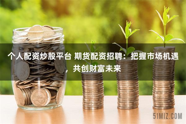 个人配资炒股平台 期货配资招聘：把握市场机遇，共创财富未来